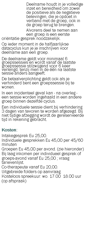 Tekstvak:                         Deelname houdt in je volledige 
                        inzet en bereidheid om zowel
                        de positieve als de negatieve
                        belevingen, die je opdoet in
                        verband met de groep, ook in
                        de groep terug te brengen.
                        Alvorens deel te nemen aan                         een groep is een eerste orintatie gesprek noodzakelijk.
Op ieder moment in de halfjaarlijkse datacyclus kun je je inschrijven voor deelname aan een groep.
De deelname geldt voor minimaal 6  groepssessies en wordt vanaf de laatste groepssessie stilzwijgend voor 6 keer verlengd, tenzij men in de n na laatste sessie anders aangeeft.
De betaalverplichting geldt ook als je verhinderd bent een groepssessie bij te wonen. 
In een incidenteel geval kan - na overleg - een sessie worden ingehaald in een andere groep binnen dezelfde cyclus. 
Een individuele sessie dient bij verhindering 3 dagen van tevoren te worden afgezegd. Bij niet tijdige afzegging wordt de gereserveerde tijd in rekening gebracht.
 
Kosten:
Intakegesprek Eu 25,00.
Individuele gesprekken Eu 45,00 per 45/60 minuten
Groepen Eu 45,00 per avond. (zie hieronder)
Bij laag inkomen per individueel gesprek of 
groeps-avond vanaf Eu 25,00 ; vraag tarievenlijst.
Co-therapeute vanaf Eu 20,00. 
Uitgebreide folders op aanvraag.
Kosteloos spreekuur: wo. 17.00  18.00 uur
(op afspraak)

